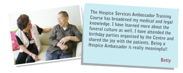 The Hospice Services Ambassador Training Course has broadened my medical and legal knowledge. I have learned more about the funeral culture as well. l have attended the birthday parties organized by the Centre and shared the joy with the patients. Being a Hospice Ambassador is really meaningful! Betty