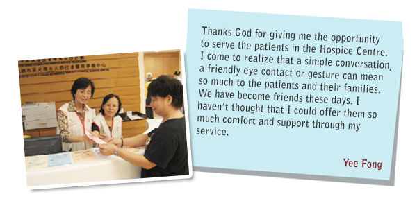 Thanks God for giving me the opportunity to serve the patients in the Hospice Centre. I come to realize that a simple conversation, a friendly eye contact or gesture can mean so much to the patients and their families. We have become friends these days. I haven't thought that I could offer them so much comfort and support through my Service. Yee Fong